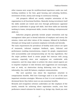 Employee Retention
other reasons were scope for multifunctional experience under one roof,
working condition is the best, good housing and schooling facilities,
investment of time, money and energy in continuous training.
Job prospects offered are mostly complete orientation of the
organization in all functional facilities. Basically during recruitment itself
the skills needed are tested and even through performance appraisal
system is undertaken to gauge soft skills. And these skills are basically
working in teams, interpersonal skills, creative thinking, entrepreneurial
skills etc.
Induction program generally include proper orientation and top
management takes part in formal induction of employee and convey the
mission, vision and other values of the company, followed by feedback.
Attempts are being made to promote employees vertically and laterally.
The main requirements for prevalence of healthy work culture are spirit
of teamwork, informal employee feedback, open, Informal and
performance enabling innovativeness, respect for people, empowerment
with accountability and entrepreneurship are the key ingredients. But
the major problem faced is senior people feel insecure with young
entrants, especially since new employees are comfortable with
computers. and the steps taken to achieve the above stated aspects are
to empower employee to take decision and suggestions are encouraged,
ease at work, no obstruction during delivering error free service,
informality, fun, work life balance, employee communication.
The next question was about the importance attached to
compensation benefits. Well here Convergys said it is one of the most
important retention strategies. Whereas at Ceat it is not considered as a
decisional factor they believe more on non-monetary benefits.
Rewards and recognition schemes undertaken are like employee of the
month, rewards for achieving above expectation results, even best
performers reward schemes for dealer’s e.g. foreign trip, thank you note
57
 