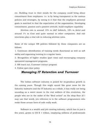 Employee Retention
etc. Building trust in their minds for the company could bring about
commitment from employees. i.e. is by being transparent in the various
policies and strategies, by seeing to it that that the employees personal
goals is matched to that the expectation of the organization. Developing
commitment, passion and a positive attitude, build employee capability
Attrition rate is around 15% in L&T Infotech, 18% in Airtel and
around 1% in Ceat and quite normal in other companies. And exit
interviews play a vital role in reducing attrition rates.
Some of the unique HR policies followed by these companies are as
follows:
1. Continues identification of training needs (functional as well as soft
skills) and organizing training in a regular basis.
2. Recognition of higher studies (part time) and encouraging company
sponsored management programs.
3. HR reach out, Customer contact program
4. Follow open door policy
Managing IT Retention and Turnover
The Indian software industry is poised for stupendous growth in
the coming years. Though this might sound like great news for the
Industry stalwarts and the IT Industry as a whole, it has really not being
sounding as a sweet music to the real soldiers of this revolution, the
people who are in the midst of the “Real action” on the shop floor (if I
may use that word), yes reference is to the software programmers who
make those arcane lines of code really work.
Software is a wealth and job creating industry, which has in just a
few years, grown to US $ 1 trillion, employing millions of professionals
58
 