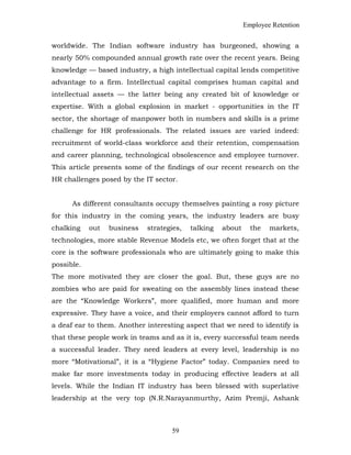 Employee Retention
worldwide. The Indian software industry has burgeoned, showing a
nearly 50% compounded annual growth rate over the recent years. Being
knowledge — based industry, a high intellectual capital lends competitive
advantage to a firm. Intellectual capital comprises human capital and
intellectual assets — the latter being any created bit of knowledge or
expertise. With a global explosion in market - opportunities in the IT
sector, the shortage of manpower both in numbers and skills is a prime
challenge for HR professionals. The related issues are varied indeed:
recruitment of world-class workforce and their retention, compensation
and career planning, technological obsolescence and employee turnover.
This article presents some of the findings of our recent research on the
HR challenges posed by the IT sector.
As different consultants occupy themselves painting a rosy picture
for this industry in the coming years, the industry leaders are busy
chalking out business strategies, talking about the markets,
technologies, more stable Revenue Models etc, we often forget that at the
core is the software professionals who are ultimately going to make this
possible.
The more motivated they are closer the goal. But, these guys are no
zombies who are paid for sweating on the assembly lines instead these
are the “Knowledge Workers”, more qualified, more human and more
expressive. They have a voice, and their employers cannot afford to turn
a deaf ear to them. Another interesting aspect that we need to identify is
that these people work in teams and as it is, every successful team needs
a successful leader. They need leaders at every level, leadership is no
more “Motivational”, it is a “Hygiene Factor” today. Companies need to
make far more investments today in producing effective leaders at all
levels. While the Indian IT industry has been blessed with superlative
leadership at the very top (N.R.Narayanmurthy, Azim Premji, Ashank
59
 