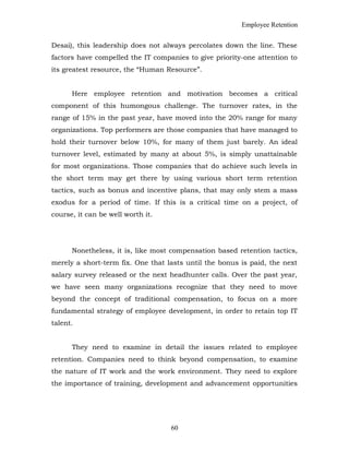 Employee Retention
Desai), this leadership does not always percolates down the line. These
factors have compelled the IT companies to give priority-one attention to
its greatest resource, the “Human Resource”.
Here employee retention and motivation becomes a critical
component of this humongous challenge. The turnover rates, in the
range of 15% in the past year, have moved into the 20% range for many
organizations. Top performers are those companies that have managed to
hold their turnover below 10%, for many of them just barely. An ideal
turnover level, estimated by many at about 5%, is simply unattainable
for most organizations. Those companies that do achieve such levels in
the short term may get there by using various short term retention
tactics, such as bonus and incentive plans, that may only stem a mass
exodus for a period of time. If this is a critical time on a project, of
course, it can be well worth it.
Nonetheless, it is, like most compensation based retention tactics,
merely a short-term fix. One that lasts until the bonus is paid, the next
salary survey released or the next headhunter calls. Over the past year,
we have seen many organizations recognize that they need to move
beyond the concept of traditional compensation, to focus on a more
fundamental strategy of employee development, in order to retain top IT
talent.
They need to examine in detail the issues related to employee
retention. Companies need to think beyond compensation, to examine
the nature of IT work and the work environment. They need to explore
the importance of training, development and advancement opportunities
60
 