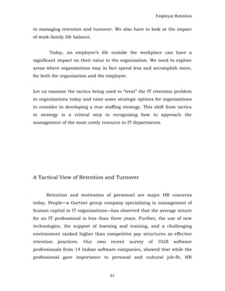 Employee Retention
to managing retention and turnover. We also have to look at the impact
of work-family life balance.
Today, an employee’s life outside the workplace can have a
significant impact on their value to the organization. We need to explore
areas where organizations may in fact spend less and accomplish more,
for both the organization and the employee.
Let us examine the tactics being used to “treat” the IT retention problem
in organizations today and raise some strategic options for organizations
to consider in developing a true staffing strategy. This shift from tactics
to strategy is a critical step in recognizing how to approach the
management of the most costly resource in IT departments.
A Tactical View of Retention and Turnover
Retention and motivation of personnel are major HR concerns
today. People—a Gartner group company specializing in management of
human capital in IT organizations—has observed that the average tenure
for an IT professional is less than three years. Further, the use of new
technologies, the support of learning and training, and a challenging
environment ranked higher than competitive pay structures as effective
retention practices. Our own recent survey of 1028 software
professionals from 14 Indian software companies, showed that while the
professional gave importance to personal and cultural job-fit, HR
61
 
