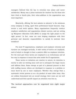 Employee Retention
managers believed that the key to retention was salary and career
satisfaction. Money was a prime motivator for ‘starters’ but for those into
their third or fourth jobs, their value-addition to the organization was
more important.
Monetarily, offering ‘the best salaries in industry’ is the minimum
every company is doing, apart from performance-based bonuses, long-
service a and stock options. Many organizations frequently conduct
employee satisfaction and organization climate surveys, and are setting
up Manpower Allocation Cells (MAC) to assign the right project to the
right person’. In fact, some are even helping employees with their
personal and domestic responsibilities to satisfy & motivate their
workforce!
For most IT organizations, employees and employee retention and
turnover are managed tactically. A wide variety of tactics are employed,
each of which is thought to have a positive effect on employee retention.
For the most part these tactics are employed in an evolutionary and ad
hoc way in response to issues that arise inside the IT organization.
These tactics or initiatives are reactive in nature, its intention is
merely to solve an existing issue and not to anticipate the larger issues
and address them. Some emerge as part of a planned process to deal
with staffing issues; others are developed in response to a problem or
issue faced by one or more employees. Whether they emerge from a
systematic review process or as a by product of some other issue, they
are seldom formulated into an overall strategy; their costs are not well
understood and their specific impact on retention even less so.
The tactical approaches can be organized into eight major
areas:
62
 