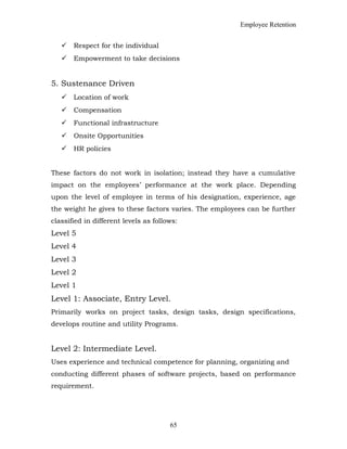 Employee Retention
 Respect for the individual
 Empowerment to take decisions
5. Sustenance Driven
 Location of work
 Compensation
 Functional infrastructure
 Onsite Opportunities
 HR policies
These factors do not work in isolation; instead they have a cumulative
impact on the employees’ performance at the work place. Depending
upon the level of employee in terms of his designation, experience, age
the weight he gives to these factors varies. The employees can be further
classified in different levels as follows:
Level 5
Level 4
Level 3
Level 2
Level 1
Level 1: Associate, Entry Level.
Primarily works on project tasks, design tasks, design specifications,
develops routine and utility Programs.
Level 2: Intermediate Level.
Uses experience and technical competence for planning, organizing and
conducting different phases of software projects, based on performance
requirement.
65
 