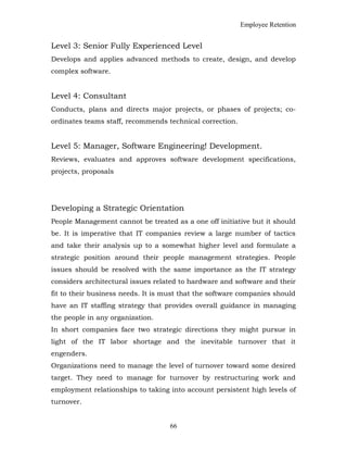 Employee Retention
Level 3: Senior Fully Experienced Level
Develops and applies advanced methods to create, design, and develop
complex software.
Level 4: Consultant
Conducts, plans and directs major projects, or phases of projects; co-
ordinates teams staff, recommends technical correction.
Level 5: Manager, Software Engineering! Development.
Reviews, evaluates and approves software development specifications,
projects, proposals
Developing a Strategic Orientation
People Management cannot be treated as a one off initiative but it should
be. It is imperative that IT companies review a large number of tactics
and take their analysis up to a somewhat higher level and formulate a
strategic position around their people management strategies. People
issues should be resolved with the same importance as the IT strategy
considers architectural issues related to hardware and software and their
fit to their business needs. It is must that the software companies should
have an IT staffing strategy that provides overall guidance in managing
the people in any organization.
In short companies face two strategic directions they might pursue in
light of the IT labor shortage and the inevitable turnover that it
engenders.
Organizations need to manage the level of turnover toward some desired
target. They need to manage for turnover by restructuring work and
employment relationships to taking into account persistent high levels of
turnover.
66
 