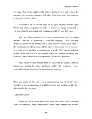 Employee Retention
per year. This article explores the cost or turnover to a call center, the
reasons why turnover happens, and what front- line supervisors can do
to improve Turnover Rate:
Turnover is at an all-time high. In all types of jobs, workers aged
20-24 stay with an organization only 1.3 years on average (compared to
1.5 years just 15 years ago), and workers aged 25-34 stay 2.7 years
The cost of even low levels of turnover is substantial and should be
tracked carefully in planning a retention strategy. There are two
important numbers to understand in this turnover calculation. One is
the statistical rate of turnover and the other is the actual cost of turnover
to the call center and the organization as a whole. Both numbers should
be calculated and tracked on a regular basis for trending purposes and
business case justification for programs to assist with retention.
This turnover rate should then be reviewed to analyze internal
(employees leaving for other positions within the company) versus
external (employees leaving the organization) turnover.
Both are costly to the call center organization, but obviously some
benefits to the organization if qualified people are leaving to fill other
roles within the company.
Turnover Costs
There are many costs associated with call center staff turnover.
Some are obvious, direct, measurable costs, while others are indirect
68
 