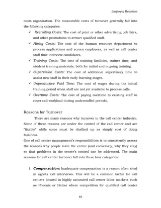 Employee Retention
costs organization. The measurable costs of turnover generally fall into
the following categories:
 Recruiting Costs: The cost of print or other advertising, job fairs,
and other promotions to attract qualified staff.
 Hiring Costs: The cost of the human resource department to
process applications and screen employees, as well as call center
staff time interview candidates,
 Training Costs: The cost of training facilities, trainer time, and
student training materials, both for initial and ongoing training.
 Supervision Costs: The cost of additional supervisory time to
assist new staff in their early learning stages.
 Unproductive Paid Time: The cost of wages during the initial
training period when staff are not yet available to process calls.
 Overtime Costs: The cost of paying overtime to existing staff to
cover call workload during understaffed periods.
Reasons for Turnover
There are many reasons why turnover in the call center industry.
Some of these reasons are under the control of the call center and are
“fixable” while some must be chalked up as simply cost of doing
business.
One of call center management’s responsibilities is to consistently assess
the reasons why people leave the center (and conversely, why they stay)
so that problems in the center’s control can be addressed. The main
reasons for call center turnover fall into these four categories:
1. Compensation: Inadequate compensation is a reason often sited
in agents exit interviews. This will be a common factor for call
centers located in highly saturated call center labor markets such
as Phoenix or Dallas where competition for qualified call center
69
 