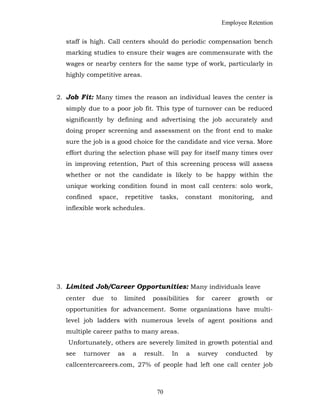 Employee Retention
staff is high. Call centers should do periodic compensation bench
marking studies to ensure their wages are commensurate with the
wages or nearby centers for the same type of work, particularly in
highly competitive areas.
2. Job Fit: Many times the reason an individual leaves the center is
simply due to a poor job fit. This type of turnover can be reduced
significantly by defining and advertising the job accurately and
doing proper screening and assessment on the front end to make
sure the job is a good choice for the candidate and vice versa. More
effort during the selection phase will pay for itself many times over
in improving retention, Part of this screening process will assess
whether or not the candidate is likely to be happy within the
unique working condition found in most call centers: solo work,
confined space, repetitive tasks, constant monitoring, and
inflexible work schedules.
3. Limited Job/Career Opportunities: Many individuals leave
center due to limited possibilities for career growth or
opportunities for advancement. Some organizations have multi-
level job ladders with numerous levels of agent positions and
multiple career paths to many areas.
Unfortunately, others are severely limited in growth potential and
see turnover as a result. In a survey conducted by
callcentercareers.com, 27% of people had left one call center job
70
 
