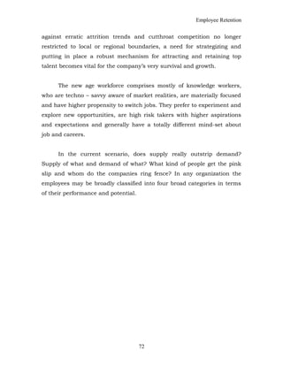 Employee Retention
against erratic attrition trends and cutthroat competition no longer
restricted to local or regional boundaries, a need for strategizing and
putting in place a robust mechanism for attracting and retaining top
talent becomes vital for the company’s very survival and growth.
The new age workforce comprises mostly of knowledge workers,
who are techno – savvy aware of market realities, are materially focused
and have higher propensity to switch jobs. They prefer to experiment and
explore new opportunities, are high risk takers with higher aspirations
and expectations and generally have a totally different mind-set about
job and careers.
In the current scenario, does supply really outstrip demand?
Supply of what and demand of what? What kind of people get the pink
slip and whom do the companies ring fence? In any organization the
employees may be broadly classified into four broad categories in terms
of their performance and potential.
72
 