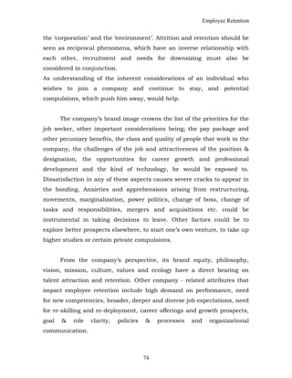 Employee Retention
the ‘corporation’ and the ‘environment’. Attrition and retention should be
seen as reciprocal phenomena, which have an inverse relationship with
each other, recruitment and needs for downsizing must also be
considered in conjunction.
As understanding of the inherent considerations of an individual who
wishes to join a company and continue to stay, and potential
compulsions, which push him away, would help.
The company’s brand image crowns the list of the priorities for the
job seeker, other important considerations being; the pay package and
other pecuniary benefits, the class and quality of people that work in the
company, the challenges of the job and attractiveness of the position &
designation, the opportunities for career growth and professional
development and the kind of technology, he would be exposed to.
Dissatisfaction in any of these aspects causes severe cracks to appear in
the bonding. Anxieties and apprehensions arising from restructuring,
movements, marginalization, power politics, change of boss, change of
tasks and responsibilities, mergers and acquisitions etc. could be
instrumental in taking decisions to leave. Other factors could be to
explore better prospects elsewhere, to start one’s own venture, to take up
higher studies or certain private compulsions.
From the company’s perspective, its brand equity, philosophy,
vision, mission, culture, values and ecology have a direct bearing on
talent attraction and retention. Other company - related attributes that
impact employee retention include high demand on performance, need
for new competencies, broader, deeper and diverse job expectations, need
for re-skilling and re-deployment, career offerings and growth prospects,
goal & role clarity, policies & processes and organizational
communication.
74
 