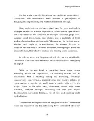 Employee Retention
Putting in place an effective sensing mechanism to gauge comfort,
contentment and commitment levels becomes a pre-requisite to
designing and implementing any worthwhile retention strategy.
Many such instruments have evolved over the years and include
employee satisfaction surveys, organization climate audits, open forums,
one-to-one sessions, exit interviews, ex-employee interviews, grape vines,
informal social interactions, case studies and a multitude of trend
analyses based on hard attrition data. Whatever may be the instrument,
whether used singly or in combination, the success depends on
collection and collation of unbiased responses, cataloguing of direct and
proximate clues, their effective analysis and drawing sound inferences.
In order to appreciate the push and pull effect on the individual in
the context of attrition and retention a qualitative force field listing may
be helpful.
While on the one hand, a compelling brand image, astute
leadership within the organization, an enduring culture and an
environment that is trusting, caring and nurturing, credibility,
transparency, empowerment, responsiveness and creative policies on
compensation, recognition etc would exert a positive influence on the
subject talent, on the other hand, compliance, control, rigid power
structure, knee-jerk changes, unexciting and drab jobs, unjust
discrimination, unrealistic deadlines, lure of lucre and poaching would
be debilitating.
The retention strategies should be designed such that the retentive
forces are maximized and the debilitating forces minimized. Retention
75
 