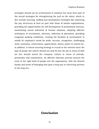 Employee Retention
strategies should not be orchestrated in isolation but must form part of
the overall strategies for strengthening the pull on the talent, which in
fact include sourcing, staffing and development strategies like improving
the pay structures & level on part with those of similar organizations,
providing the opportunities for self development & promotional avenues,
maintaining sound industrial & human relations, adopting effective
techniques of recruitment, selection, induction & placement, providing
congenial working conditions, creating the facilities & environment to
satisfy he employee’s needs for pride, security, recognition, challenging
work, autonomy, achievement, appreciation, status, power to control etc.
in addition. A robust sourcing strategy is crucial to the exercise since the
type of people one selects should not only fit into the job in terms of skill
set but should match the company culture in terms of attitude,
personality and commitment. An effective selection process ensures the
entry of the right kind of people into the organization, with the desired
loyalty and sense of belonging that goes a long way in restricting attrition
in the long run.
Conclusion
76
 