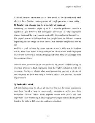 Employee Retention
Critical human resource acts that need to be introduced and
altered for effective management of employees turn over ratio.
1) Employees change job for a variety of reasons
According to a research paper by an IIT - Mumbai professor, there is a
significant gap between HR managers’ perception of why employees
change jobs and the real reasons as cited by the employees themselves.
The paper’s research findings show that people leave for different reasons
depending on the stage in their career. For example employees new to
the
workforce tend to leave for more money, to work with new technology
and to move from small to large companies. More senior level employees
leave when the work is not challenging and when they are unhappy with
the company vision.
One solution presented is for companies to be careful in their hiring &
selection process to find employees with the ‘right’ cultural fit with the
company. Employers should also avoid presenting too rosy a picture of
the company without including a realistic look at the job and the work
requirements
2) Perks that work
Job satisfaction may be at an all time low but not for many companies
that have found a way to successfully incorporate perks into their
workplace culture. While some experts stress that perks are less
important than interesting & challenging work organizations finding that
benefits do make a difference in employee retention.
77
 