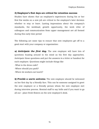 Employee Retention
3) Employee’s first days are critical for retention success
Studies have shown that an employee’s experiences during his or her
first few weeks on a new job are critical in the employee’s later decision
whether to stay or leave. Lasting impressions about the company’s
standards, the workload, growth opportunity, the work ethic of
colleagues and communication from upper management are all formed
during this early time period
The following are some tips to ensure that new employees get off to a
good start with your company or organization:
a) Anticipate the first day. The new employee will have lots of
questions buzzing around in his mind as his first day approaches.
Anticipate those questions and put the answers in a letter or handout for
each employee. Questions might include things like
-What is the dress code?
-Where should you park?
-Where do workers eat lunch?
b) Provide a warm welcome. The new employee should be welcomed
on her first day by a friendly face. This can be someone assigned to greet
the new employee or a friendly person whom the new employee met
during interview process. Remind staff to say hello and if you want to go
all out - place fresh flowers on the new employee’s desk.
78
 