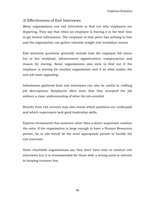 Employee Retention
3) Effectiveness of Exit Interviews
Many organizations use exit interviews to find out why employees are
departing. They say that when an employee is leaving it is the best time
to get honest information. The employee at that point has nothing to lose
and the organization can gather valuable insight into workplace issues
Exit interview questions generally include how the employee felt about
his or her workload, advancement opportunities, compensation and
reason for leaving. Some organizations also seek to find out if the
employee is leaving for another organization and if so what makes the
new job more appealing.
Information gathered from exit interviews can also be useful in crafting
job descriptions. Employees often state that they accepted the job
without a clear understanding of what the job entailed.
Results from exit surveys may also reveal which positions are underpaid
and which supervisors lack good leadership skills.
Experts recommend that someone other than a direct supervisor conduct
the exits. If the organization is large enough to have a Human Resources
person, he or she would be the most appropriate person to handle the
exit interview.
Some charitable organizations say they don’t have time to conduct exit
interviews but it is recommended for those with a strong need or interest
in keeping turnover low.
80
 