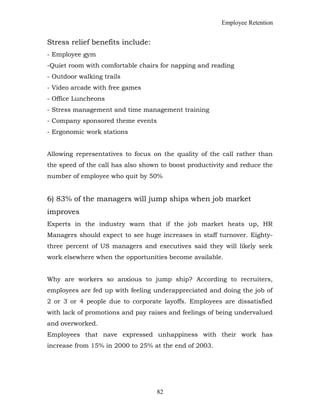 Employee Retention
Stress relief benefits include:
- Employee gym
-Quiet room with comfortable chairs for napping and reading
- Outdoor walking trails
- Video arcade with free games
- Office Luncheons
- Stress management and time management training
- Company sponsored theme events
- Ergonomic work stations
Allowing representatives to focus on the quality of the call rather than
the speed of the call has also shown to boost productivity and reduce the
number of employee who quit by 50%
6) 83% of the managers will jump ships when job market
improves
Experts in the industry warn that if the job market heats up, HR
Managers should expect to see huge increases in staff turnover. Eighty-
three percent of US managers and executives said they will likely seek
work elsewhere when the opportunities become available.
Why are workers so anxious to jump ship? According to recruiters,
employees are fed up with feeling underappreciated and doing the job of
2 or 3 or 4 people due to corporate layoffs. Employees are dissatisfied
with lack of promotions and pay raises and feelings of being undervalued
and overworked.
Employees that nave expressed unhappiness with their work has
increase from 15% in 2000 to 25% at the end of 2003.
82
 