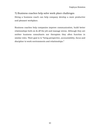 Employee Retention
7) Business coaches help solve work place challenges
Hiring a business coach can help company develop a more productive
and pleasant workplace.
Business coaches help companies improve communication, build better
relationships both on & off the job and manage stress. Although they are
neither business consultants nor therapists they often function in
similar roles. Their goal is to “bring perspective, accountability, focus and
discipline to work environments and relationships.”
83
 