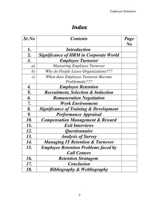 Employee Retention
Index
Sr.No Contents Page
No
1. Introduction
2. Significance of HRM in Corporate World
3. Employee Turnover
a) Measuring Employee Turnover
b) Why do People Leave Organizations???
c) When does Employee Turnover Become
Problematic???
4. Employee Retention
5. Recruitment, Selection & Induction
6. Remuneration Negotiation
7. Work Environment
8. Significance of Training & Development
9. Performance Appraisal
10. Compensation Management & Reward
11. Exit Interviews
12. Questionnaire
13. Analysis of Survey
14. Managing IT Retention & Turnover
15. Employee Retention Problems faced by
Call Centers
16. Retention Stratagem
17. Conclusion
18. Bibliography & Webliography
9
 