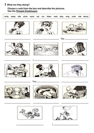 1 What are they doing? 
Choose a verb from the box and describe the pictures. 
Use the Present Continuous. 
write sleep talk drink swim eat run listen read play sing cook ride dance 
....................................................... ....................................................... We ................................................. 
....................................................... I .................................................... ......................................................... 
....................................................... You ............................................... ......................................................... 
....................................................... ....................................................... ......................................................... 
......................................................... I ..................................................... 
 