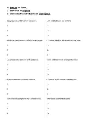 1- Traduce las frases. 
2- Escríbelas en negativa. 
3- Escribe las frases traducidas en interrogativa. 
- Estoy leyendo un libro en mi habitación. 
1- 
2- 
3- 
- Mi hermano está jugando al fútbol en el parque. 
1- 
2- 
3- 
- Los chicos están bailando en la discoteca. 
1- 
2- 
3- 
- Nosotros estamos comiendo helados. 
1- 
2- 
3- 
- Mi madre está comprando ropa en esa tienda. 
1- 
2- 
3- 
- Jim está hablando por teléfono. 
1- 
2- 
3- 
- Tu estás viendo la tele en el cuarto de estar. 
1- 
2- 
3- 
- Ellos están corriendo en el polideportivo. 
1- 
2- 
3- 
- Vosotros lleváis puesta ropa deportiva. 
1- 
2- 
3- 
- María está cocinando la cena. 
1- 
2- 
3- 
