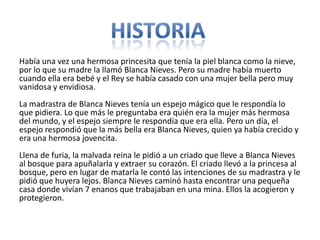 Había una vez una hermosa princesita que tenía la piel blanca como la nieve,
por lo que su madre la llamó Blanca Nieves. Pero su madre había muerto
cuando ella era bebé y el Rey se había casado con una mujer bella pero muy
vanidosa y envidiosa.
La madrastra de Blanca Nieves tenía un espejo mágico que le respondía lo
que pidiera. Lo que más le preguntaba era quién era la mujer más hermosa
del mundo, y el espejo siempre le respondía que era ella. Pero un día, el
espejo respondió que la más bella era Blanca Nieves, quien ya había crecido y
era una hermosa jovencita.
Llena de furia, la malvada reina le pidió a un criado que lleve a Blanca Nieves
al bosque para apuñalarla y extraer su corazón. El criado llevó a la princesa al
bosque, pero en lugar de matarla le contó las intenciones de su madrastra y le
pidió que huyera lejos. Blanca Nieves caminó hasta encontrar una pequeña
casa donde vivían 7 enanos que trabajaban en una mina. Ellos la acogieron y
protegieron.
 