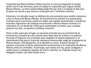 Creyendo que Blanca Nieves había muerto, la reina le preguntó al espejo
quién era la más hermosa, pero el espejo le respondió que seguía siendo
Blanca Nieves. La reina sorprendida preguntó por qué y el espejo le dijo que
la joven no murió y que vivía en el bosque con 7 enanitos mineros.
Entonces, la malvada mujer se disfrazó de una ancianita que vendía manzanas
y fue en busca de Blanca Nieves. Al encontrarla le ofreció una provocativa
manzana que la princesa comió sin saber que estaba envenenada. Cuando los
enanitos regresaron de trabajar encontraron a Blanca Nieves muerta y la
colocaron en un ataúd de cristal para contemplar su rostro, que, aunque
pasaran los días, no perdía su belleza y lozanía.
Pero un día, paso por el lugar un apuesto príncipe que se enamoró de la
muchacha y convenció a los enanos para dejar que se la lleve a su palacio.
Durante el trayecto, los sirvientes que cargaban el ataúd tropezaron y el
movimiento hizo que el trozo de manzana envenenada salga de la garganta de
Blanca Nieves. Ella despertó y él le declaró su amor. Al poco tiempo se
casaron y durante la fiesta matrimonial reconocieron a la madrastra de Blanca
Nieves entre los invitados. El príncipe, que ahora era rey, quiso castigarla y
ordenó que le coloquen zapatos de hierro caliente. La malvada mujer fue
obligada a bailar con ellos hasta morir.
 
