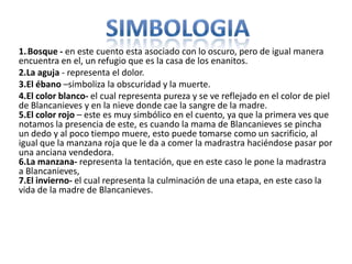 1.1Bosque - en este cuento esta asociado con lo oscuro, pero de igual manera
encuentra en el, un refugio que es la casa de los enanitos.
2.La aguja - representa el dolor.
3.El ébano –simboliza la obscuridad y la muerte.
4.El color blanco- el cual representa pureza y se ve reflejado en el color de piel
de Blancanieves y en la nieve donde cae la sangre de la madre.
5.El color rojo – este es muy simbólico en el cuento, ya que la primera ves que
notamos la presencia de este, es cuando la mama de Blancanieves se pincha
un dedo y al poco tiempo muere, esto puede tomarse como un sacrificio, al
igual que la manzana roja que le da a comer la madrastra haciéndose pasar por
una anciana vendedora.
6.La manzana- representa la tentación, que en este caso le pone la madrastra
a Blancanieves,
7.El invierno- el cual representa la culminación de una etapa, en este caso la
vida de la madre de Blancanieves.
 