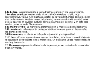 6.La belleza- la cual obsesiona a la madrastra creando en ella un narcisismo.
7.Los siete enanitos- a través de la historia el número siete ha sido muy
representativo, ya que rige muchos aspectos de la vida del hombre como(los siete
días de la semana, los siete mares del planeta, siete maravillas dél mundo) entre
otros y aparece en diversas culturas como un número del destino, y en este caso
son los protectores de Blancanieves.
8.La madre terrible- se manifiesta claramente en la madrastra de Blancanieves.
9.El cazador- el cual es un ente protector de Blancanieves, pues no lleva a cabo
los planes de la reina.
10.Blancanieves- en ella se ve reflejada la juventud y la ingenuidad.
11.El búho - Por ser ave nocturna, que rechaza la luz, se le tiene como símbolo de
la oscuridad, de la tristeza y de la melancolía. En el antiguo Egipto representaba la
noche y la muerte.
12. El cuervo – representa el futuro y la esperanza, era el portador de las noticias
buenas y malas.
 