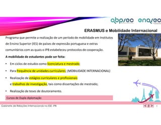 Gabinete de Relações Internacionais na ESE- IPB
Programa que permite a realização de um período de mobilidade em Institutos
de Ensino Superior (IES) de países de expressão portuguesa e extras
comunitários com as quais o IPB estabeleceu protocolos de cooperação.
1
8
A mobilidade de estudantes pode ser feita:
• Em ciclos de estudos como licenciatura e mestrado;
• Para frequência de unidades curriculares; (MOBILIDADE INTERNACIONAL)
• Realização de estágios curriculares e profissionais
e trabalhos de investigação, tais como dissertações de mestrado;
• Realização de teses de doutoramento.
Cursos de Dupla diplomação
ERASMUS e Mobilidade Internacional
 