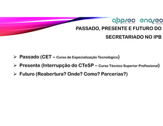  Passado (CET – Curso de Especialização Tecnológico)
 Presente (Interrupção do CTeSP – Curso Técnico Superior Profissional)
 Futuro (Reabertura? Onde? Como? Parcerias?)
PASSADO, PRESENTE E FUTURO DO
SECRETARIADO NO IPB
 