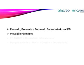  Passado, Presente e Futuro do Secretariado no IPB
 Inovação Formativa
 ERASMUS e Mobilidade Internacional
 Pesquisa (GeSec - Revista Gestão e Secretariado)
 