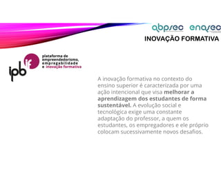 INOVAÇÃO FORMATIVA
A inovação formativa no contexto do
ensino superior é caracterizada por uma
ação intencional que visa melhorar a
aprendizagem dos estudantes de forma
sustentável. A evolução social e
tecnológica exige uma constante
adaptação do professor, a quem os
estudantes, os empregadores e ele próprio
colocam sucessivamente novos desafios.
 