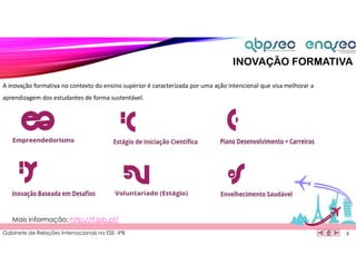 Gabinete de Relações Internacionais na ESE- IPB
A inovação formativa no contexto do ensino superior é caracterizada por uma ação intencional que visa melhorar a
aprendizagem dos estudantes de forma sustentável.
6
Mais informação: http://if.ipb.pt/
INOVAÇÃO FORMATIVA
 