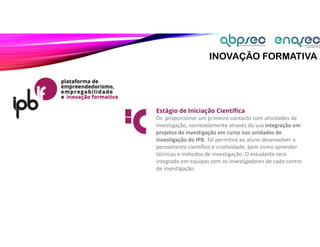 INOVAÇÃO FORMATIVA
Estágio de Iniciação Científica
Os proporcionar um primeiro contacto com atividades de
investigação, nomeadamente através da sua integração em
projetos de investigação em curso nas unidades de
investigação do IPB. Tal permitirá ao aluno desenvolver o
pensamento científico e criatividade, bem como aprender
técnicas e métodos de investigação. O estudante será
integrado em equipas com os investigadores de cada centro
de investigação.
 