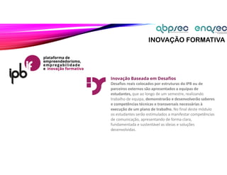INOVAÇÃO FORMATIVA
Inovação Baseada em Desafios
Desafios reais colocados por estruturas do IPB ou de
parceiros externos são apresentados a equipas de
estudantes, que ao longo de um semestre, realizando
trabalho de equipa, demonstrarão e desenvolverão saberes
e competências técnicas e transversais necessárias à
execução de um plano de trabalho. No final deste módulo
os estudantes serão estimulados a manifestar competências
de comunicação, apresentando de forma clara,
fundamentada e sustentável as ideias e soluções
desenvolvidas.
 