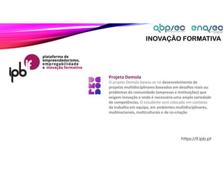 INOVAÇÃO FORMATIVA
Projeto Demola
O projeto Demola baseia-se no desenvolvimento de
projetos multidisciplinares baseados em desafios reais ou
problemas da comunidade (empresas e instituições) que
exigem inovação e onde é necessária uma ampla variedade
de competências. O estudante será colocado em contexto
de trabalho em equipa, em ambientes multidisciplinares,
multinacionais, multiculturais e de co-criação.
https://if.ipb.pt
 
