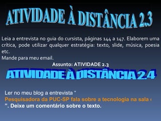 Leia a entrevista no guia do cursista, páginas 144 a 147. Elaborem uma crítica, pode utilizar qualquer estratégia: texto, slide, música, poesia etc. Mande para meu email. Assunto: ATIVIDADE 2.3 ATIVIDADE À DISTÂNCIA 2.4 Ler no meu blog a entrevista “ Pesquisadora da PUC-SP fala sobre a tecnologia na sala de aula ”. Deixe um comentário sobre o texto. 