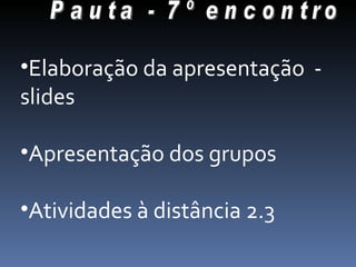 Pauta - 7º encontro Elaboração da apresentação  - slides Apresentação dos grupos Atividades à distância 2.3 