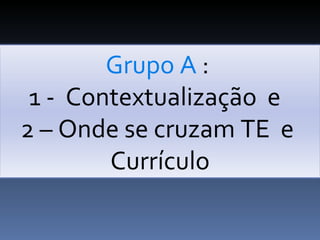 Grupo A  :  1 -  Contextualização  e  2 – Onde se cruzam TE  e  Currículo 