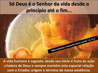 Só Deus é o Senhor da vida desde o
princípio até o fim...
A vida humana é sagrada; desde seu início é fruto da ação
criadora de Deus e sempre mantém esta especial relação
com o Criador, origem e término de nossa existência.
 