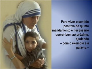 Para viver o sentido
positivo do quinto
mandamento é necessário
querer bem ao próximo,
ajudando
– com o exemplo e a
palavra –
 