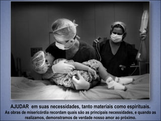 AJUDAR em suas necessidades, tanto materiais como espirituais.
As obras de misericórdia recordam quais são as principais necessidades, e quando as
realizamos, demonstramos de verdade nosso amor ao próximo.
 