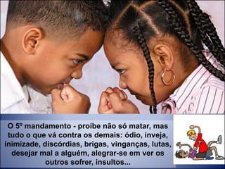 O 5º mandamento - proíbe não só matar, mas
tudo o que vá contra os demais: ódio, inveja,
inimizade, discórdias, brigas, vinganças, lutas,
desejar mal a alguém, alegrar-se em ver os
outros sofrer, insultos...
 