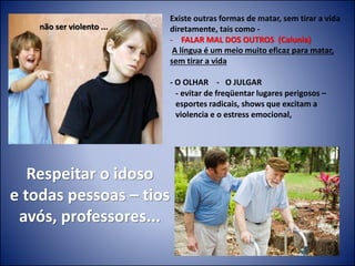 Respeitar o idoso
e todas pessoas – tios
avós, professores...
não ser violento ...
Existe outras formas de matar, sem tirar a vida
diretamente, tais como -
- FALAR MAL DOS OUTROS (Calunia)
A língua é um meio muito eficaz para matar,
sem tirar a vida
- O OLHAR - O JULGAR
- evitar de freqüentar lugares perigosos –
esportes radicais, shows que excitam a
violencia e o estress emocional,
 