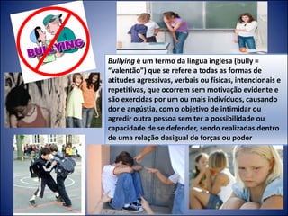 Bullying é um termo da língua inglesa (bully =
“valentão”) que se refere a todas as formas de
atitudes agressivas, verbais ou físicas, intencionais e
repetitivas, que ocorrem sem motivação evidente e
são exercidas por um ou mais indivíduos, causando
dor e angústia, com o objetivo de intimidar ou
agredir outra pessoa sem ter a possibilidade ou
capacidade de se defender, sendo realizadas dentro
de uma relação desigual de forças ou poder
 
