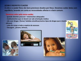 §2288 O RESPEITO Á SAÚDE
A vida e a saúde física são bens preciosos doados por Deus. Devemos cuidar delas com
equilíbrio, levando em conta as necessidades alheias e o bem comum.
Devemos zelar pela nossa saúde;
- quando doentes procurar tratamentos adequados
- medicamentos que só devem ser sob orientação médica
- não usar drogas (fumar/ bebidas alcoólicas/outros tipos de drogas que o mundo
oferece)
- culto do corpo e toda a espécie de excessos
- Tatuagem , pircens, brincos,
 