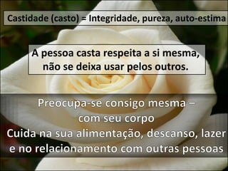 Castidade (casto) = Integridade, pureza, auto-estima
A pessoa casta respeita a si mesma,
não se deixa usar pelos outros.
 