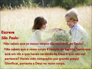 Escreve
São Paulo:
Não sabeis que os vossos corpos são membros de Cristo?
Não sabeis que o vosso corpo é templo do Espírito Santo que
está em vós e que haveis recebido de Deus e que não vos
pertence? Haveis sido comprados por grande preço!
Glorificai, portanto a Deus no vosso corpo.
(1 Coríntios 6, 15, 19-20)
 
