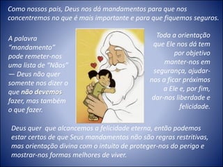 Deus quer que alcancemos a felicidade eterna, então podemos
estar certos de que Seus mandamentos não são regras restritivas,
mas orientação divina com o intuito de proteger-nos do perigo e
mostrar-nos formas melhores de viver.
Como nossos pais, Deus nos dá mandamentos para que nos
concentremos no que é mais importante e para que fiquemos seguros.
Toda a orientação
que Ele nos dá tem
por objetivo
manter-nos em
segurança, ajudar-
nos a ficar próximos
a Ele e, por fim,
dar-nos liberdade e
felicidade.
A palavra
“mandamento”
pode remeter-nos
uma lista de “Nãos”
— Deus não quer
somente nos dizer o
que não devemos
fazer, mas também
o que fazer.
 