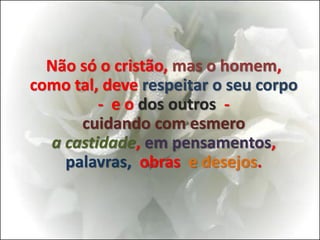 Não só o cristão, mas o homem,
como tal, deve respeitar o seu corpo
- e o dos outros -
cuidando com esmero
a castidade, em pensamentos,
palavras, obras e desejos.
 
