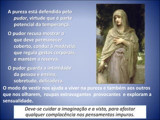 A pureza está defendida pelo
pudor, virtude que é parte
potencial da temperança.
O pudor recusa mostrar o
que deve permanecer
coberto, conduz à modéstia,
que regula gestos corporais,
e mantém a reserva.
O pudor guarda a intimidade
da pessoa e ensina,
sobretudo, delicadeza.
O modo de vestir nos ajuda a viver na pureza e também aos outros
que nos olharem, roupas extravagantes provocantes e exploram a
sensualidade.
Deve-se cuidar a imaginação e a vista, para afastar
qualquer complacência nos pensamentos impuros.
 
